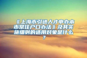 《上海市引进人才申办本市常住户口办法》及其实施细则的适用对象是什么？