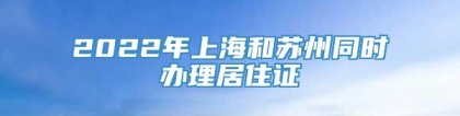 2022年上海和苏州同时办理居住证