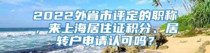 2022外省市评定的职称，来上海居住证积分、居转户申请认可吗？