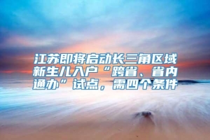 江苏即将启动长三角区域新生儿入户“跨省、省内通办”试点，需四个条件