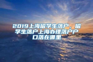 2019上海留学生落户，留学生落户上海办理落户户口落在哪里