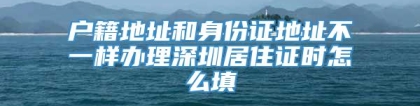 户籍地址和身份证地址不一样办理深圳居住证时怎么填