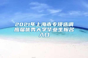 2021年上海市专项选调应届优秀大学毕业生报名入口