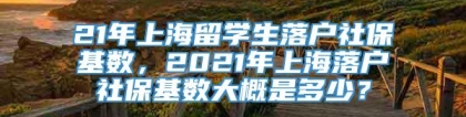 21年上海留学生落户社保基数，2021年上海落户社保基数大概是多少？