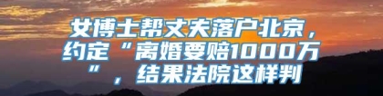 女博士帮丈夫落户北京，约定“离婚要赔1000万”，结果法院这样判