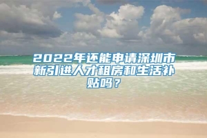 2022年还能申请深圳市新引进人才租房和生活补贴吗？