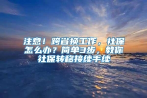 注意！跨省换工作，社保怎么办？简单3步，教你社保转移接续手续