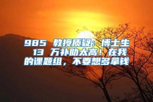 985 教授质疑：博士生 13 万补助太高！在我的课题组，不要想多拿钱