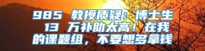 985 教授质疑：博士生 13 万补助太高！在我的课题组，不要想多拿钱