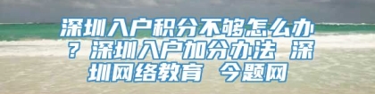 深圳入户积分不够怎么办？深圳入户加分办法 深圳网络教育 今题网