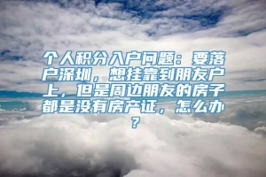 个人积分入户问题：要落户深圳，想挂靠到朋友户上，但是周边朋友的房子都是没有房产证，怎么办？