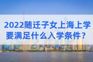 2022随迁子女在上海上学，子女需要满足什么最新入学条件？