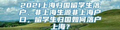 2021上海归国留学生落户，非上海生源非上海户口，留学生归国如何落户上海？