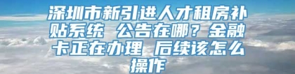 深圳市新引进人才租房补贴系统 公告在哪？金融卡正在办理 后续该怎么操作