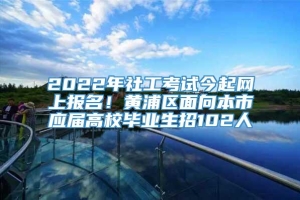 2022年社工考试今起网上报名！黄浦区面向本市应届高校毕业生招102人