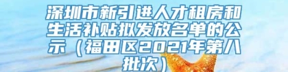 深圳市新引进人才租房和生活补贴拟发放名单的公示（福田区2021年第八批次）