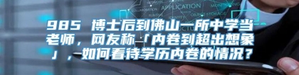 985 博士后到佛山一所中学当老师，网友称「内卷到超出想象」，如何看待学历内卷的情况？