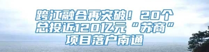 跨江融合再突破！20个总投近120亿元“苏商”项目落户南通