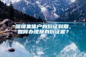 深圳集体户身份证到期，如何办理换身份证呢？