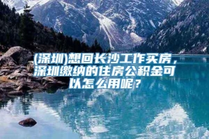 (深圳)想回长沙工作买房，深圳缴纳的住房公积金可以怎么用呢？