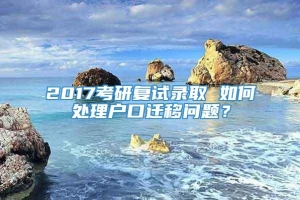 2017考研复试录取 如何处理户口迁移问题？