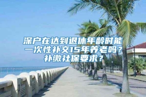 深户在达到退休年龄时能一次性补交15年养老吗？补缴社保要求？