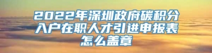 2022年深圳政府碳积分入户在职人才引进申报表怎么盖章