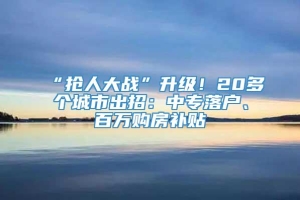 “抢人大战”升级！20多个城市出招：中专落户、百万购房补贴