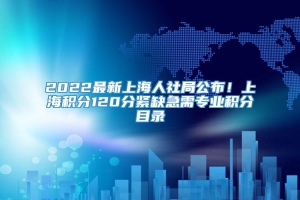 2022最新上海人社局公布！上海积分120分紧缺急需专业积分目录