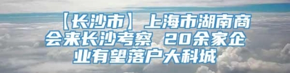 【长沙市】上海市湖南商会来长沙考察 20余家企业有望落户大科城