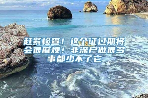 赶紧检查！这个证过期将会很麻烦！非深户做很多事都少不了它