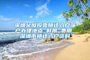 深圳父母投靠随迁入户深户办理地点_时限_费用_深圳市随迁入户资料