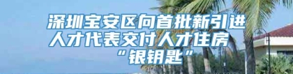 深圳宝安区向首批新引进人才代表交付人才住房“银钥匙”