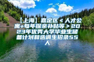 【上海】嘉定区＜人才公寓+每年探亲补贴等＞2023年优秀大学毕业生储备计划和选调生招录55人