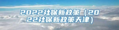 2022社保新政策（2022社保新政策天津）