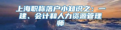 上海职称落户小知识之：一建、会计和人力资源管理师