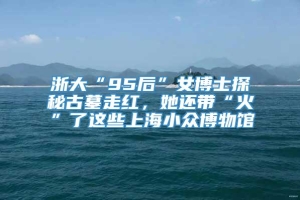 浙大“95后”女博士探秘古墓走红，她还带“火”了这些上海小众博物馆