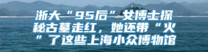 浙大“95后”女博士探秘古墓走红，她还带“火”了这些上海小众博物馆