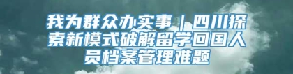 我为群众办实事｜四川探索新模式破解留学回国人员档案管理难题