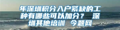 年深圳积分入户紧缺的工种有哪些可以加分？ 深圳其他培训 今题网