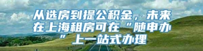 从选房到提公积金，未来在上海租房可在“随申办”上一站式办理