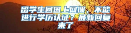 留学生回国上网课，不能进行学历认证？最新回复来了