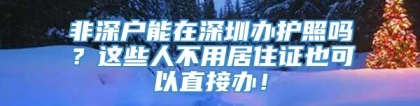 非深户能在深圳办护照吗？这些人不用居住证也可以直接办！