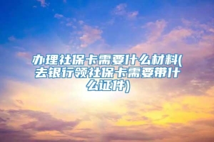 办理社保卡需要什么材料(去银行领社保卡需要带什么证件)