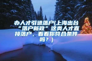 办人才引进落户(上海出台“落户新政”这类人才直接落户，看看你符合条件吗？)