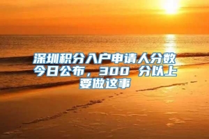 深圳积分入户申请人分数今日公布，300 分以上要做这事