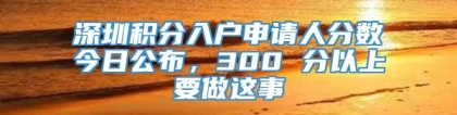 深圳积分入户申请人分数今日公布，300 分以上要做这事