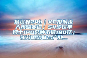 投资界24h｜VC排队杀入烘焙赛道；54岁医学博士IPO敲钟市值190亿；江苏国资联合产业...