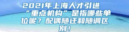 2021年上海人才引进“重点机构”是指哪些单位呢？配偶随迁和随调区别！