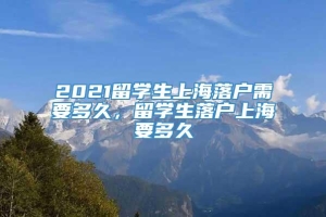 2021留学生上海落户需要多久，留学生落户上海要多久